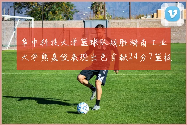 华中科技大学篮球队战胜湖南工业大学熊嘉俊表现出色贡献24分7篮板6助攻