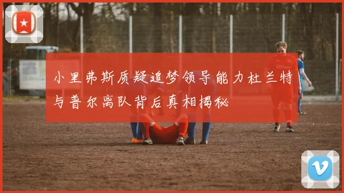 小里弗斯质疑追梦领导能力杜兰特与普尔离队背后真相揭秘