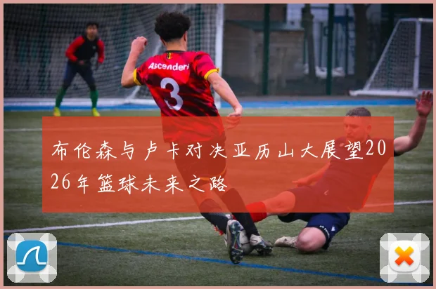 布伦森与卢卡对决亚历山大展望2026年篮球未来之路