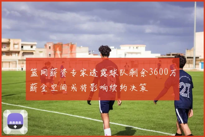 篮网薪资专家透露球队剩余3600万薪金空间或将影响续约决策