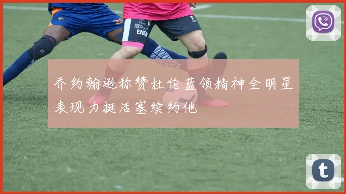 乔约翰逊称赞杜伦蓝领精神全明星表现力挺活塞续约他