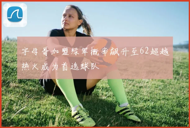 字母哥加盟绿军概率飙升至62超越热火成为首选球队