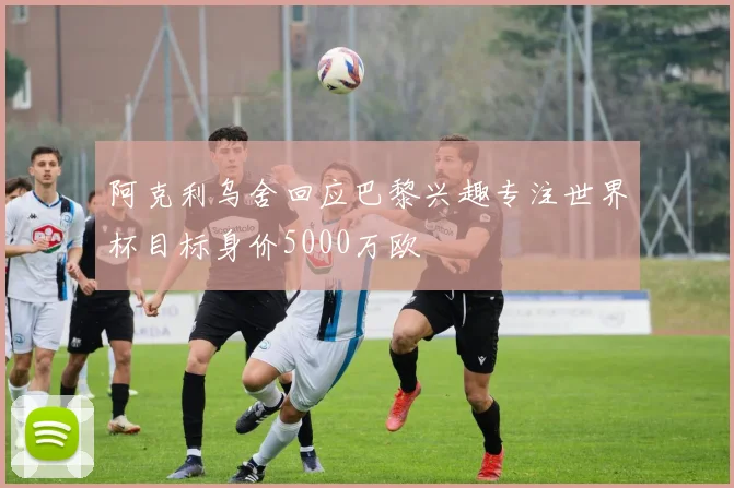 阿克利乌舍回应巴黎兴趣专注世界杯目标身价5000万欧