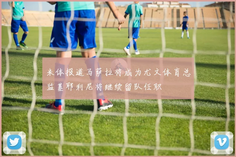 米体报道马萨拉将成为尤文体育总监基耶利尼将继续留队任职