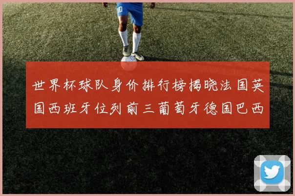 世界杯球队身价排行榜揭晓法国英国西班牙位列前三葡萄牙德国巴西身价均超九亿欧元
