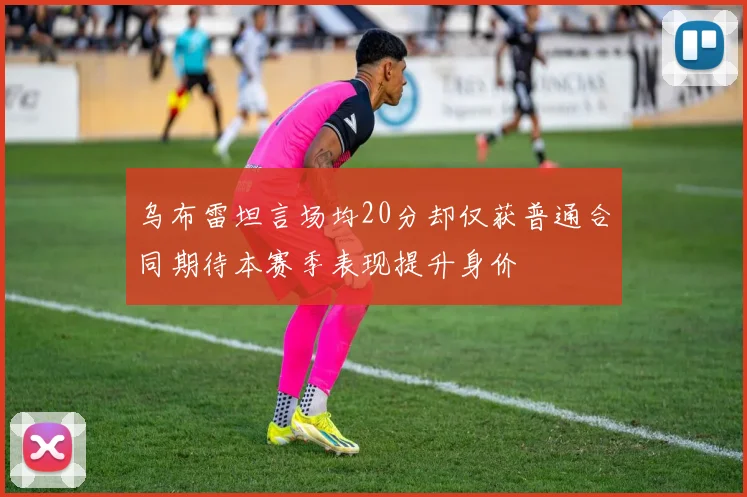 乌布雷坦言场均20分却仅获普通合同期待本赛季表现提升身价