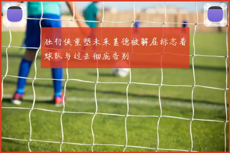 独行侠重塑未来基德被解雇标志着球队与过去彻底告别