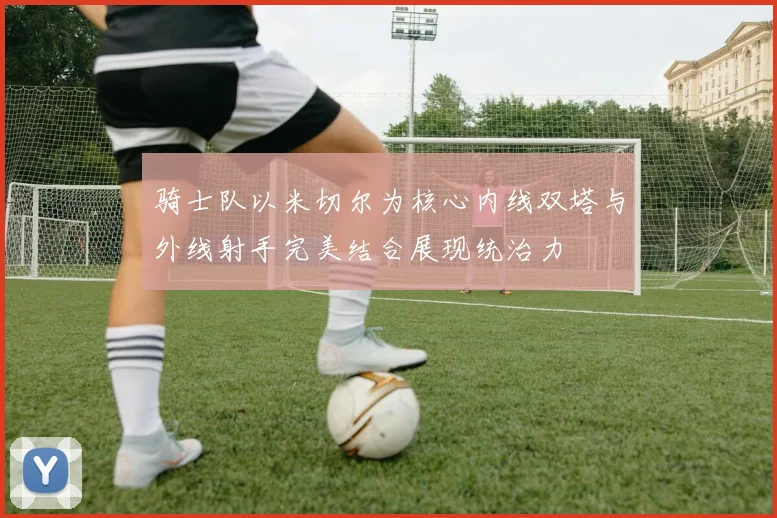 骑士队以米切尔为核心内线双塔与外线射手完美结合展现统治力