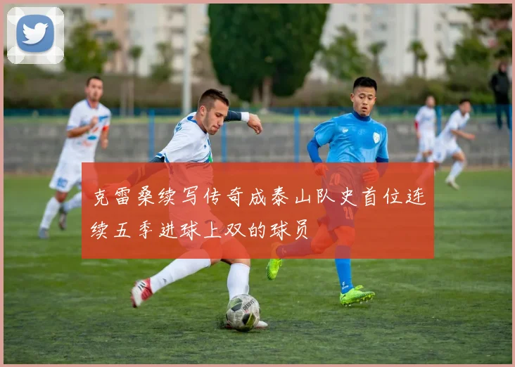 克雷桑续写传奇成泰山队史首位连续五季进球上双的球员