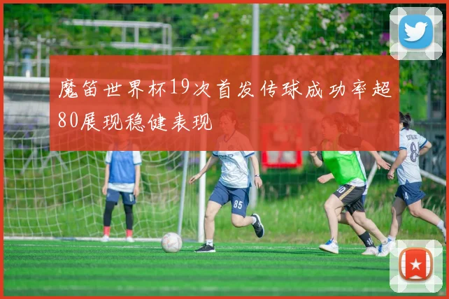 魔笛世界杯19次首发传球成功率超80展现稳健表现