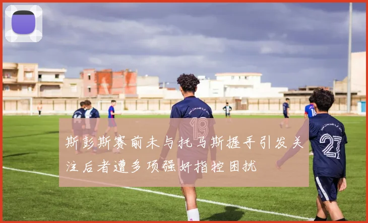 斯彭斯赛前未与托马斯握手引发关注后者遭多项强奸指控困扰