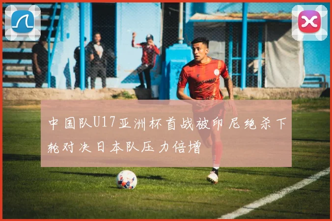 中国队U17亚洲杯首战被印尼绝杀下轮对决日本队压力倍增