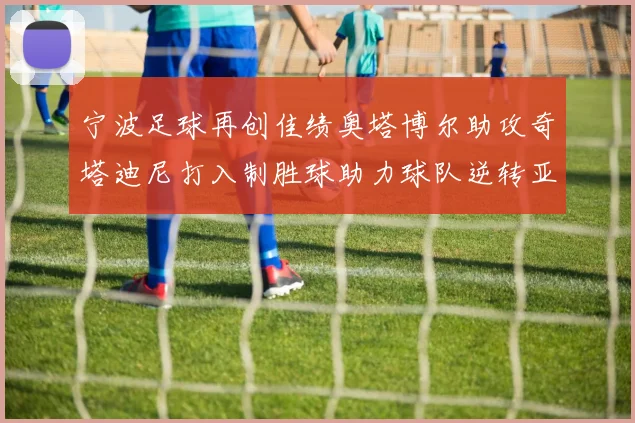 宁波足球再创佳绩奥塔博尔助攻奇塔迪尼打入制胜球助力球队逆转亚泰