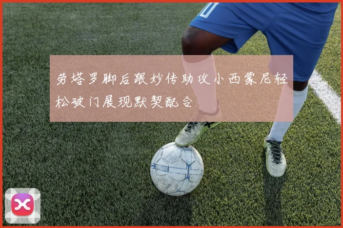 劳塔罗脚后跟妙传助攻小西蒙尼轻松破门展现默契配合