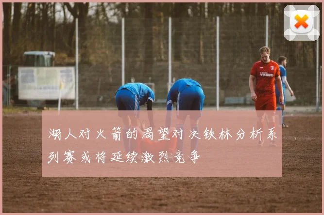 湖人对火箭的渴望对决铁林分析系列赛或将延续激烈竞争