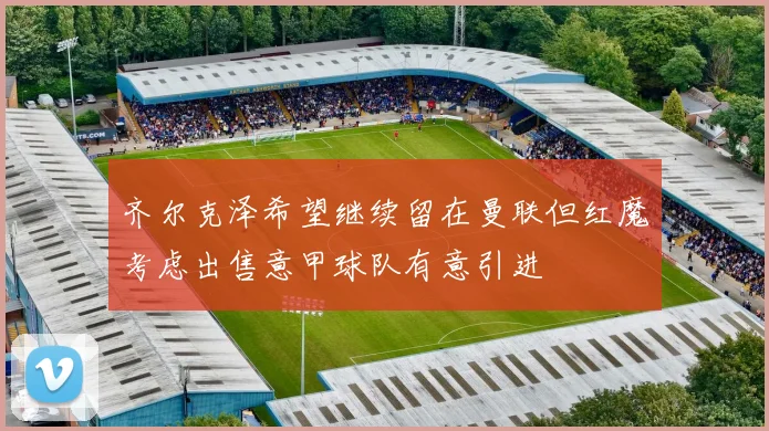 齐尔克泽希望继续留在曼联但红魔考虑出售意甲球队有意引进