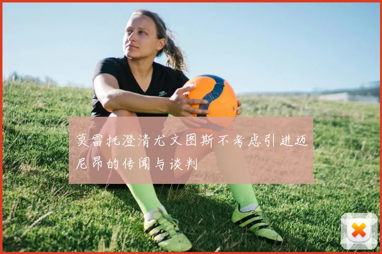 莫雷托澄清尤文图斯不考虑引进迈尼昂的传闻与谈判