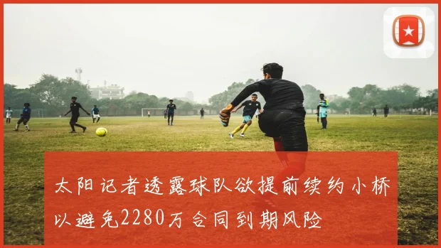 太阳记者透露球队欲提前续约小桥以避免2280万合同到期风险