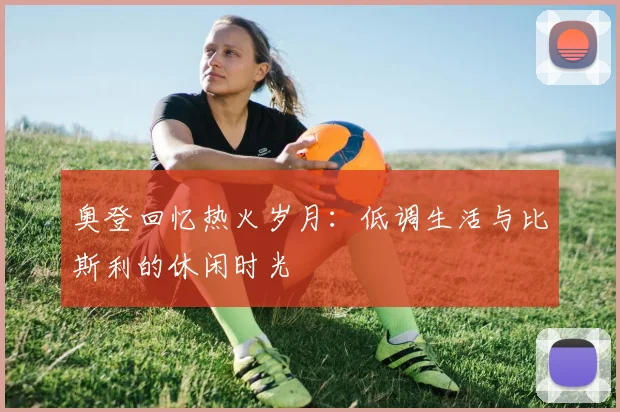 奥登回忆热火岁月：低调生活与比斯利的休闲时光