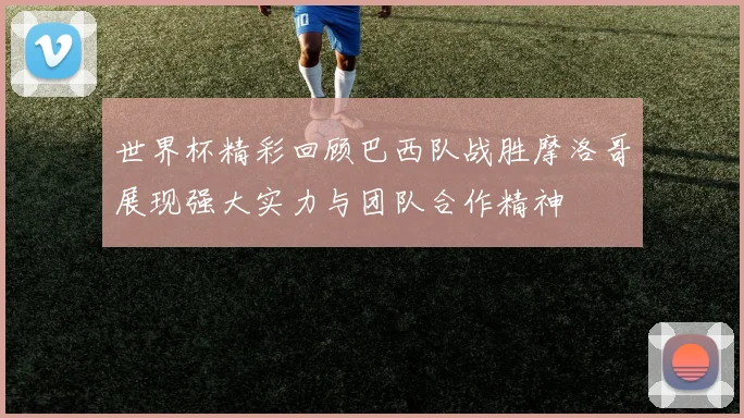 世界杯精彩回顾巴西队战胜摩洛哥展现强大实力与团队合作精神