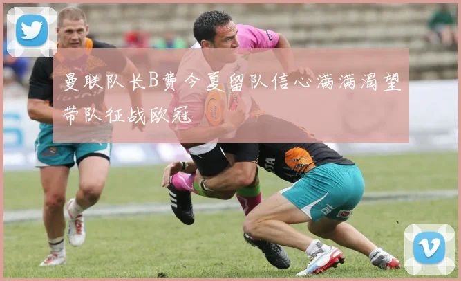 曼联队长B费今夏留队信心满满渴望带队征战欧冠