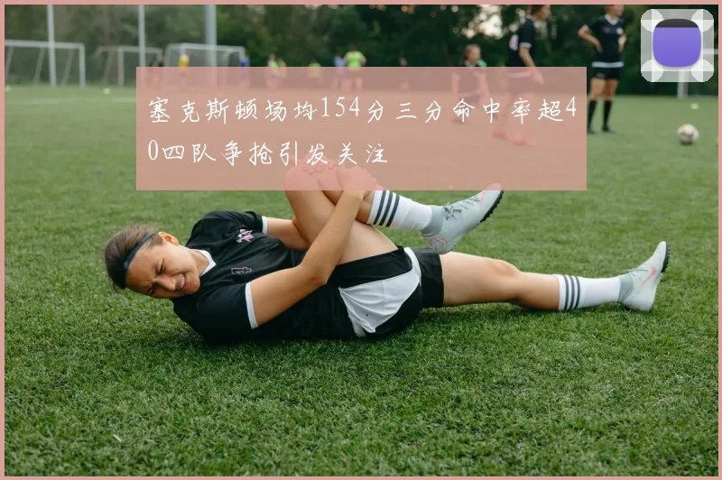 塞克斯顿场均154分三分命中率超40四队争抢引发关注