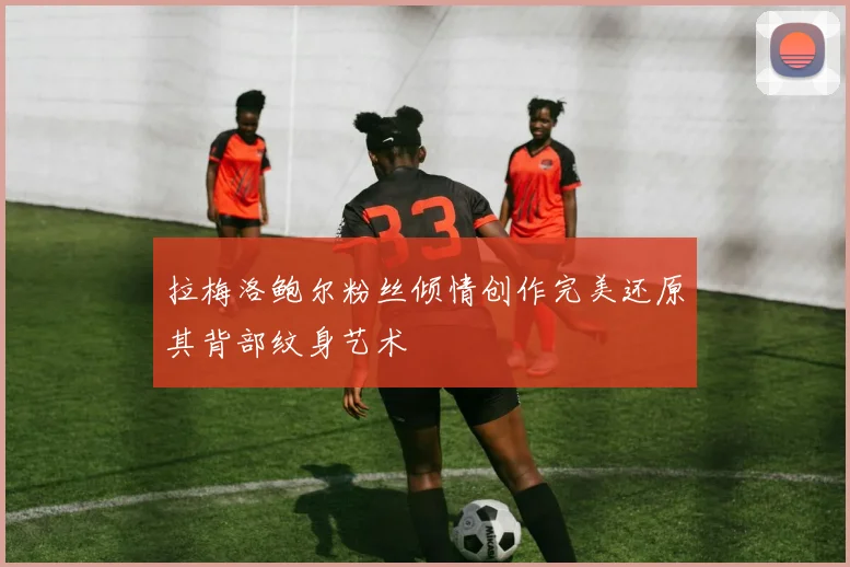 拉梅洛鲍尔粉丝倾情创作完美还原其背部纹身艺术