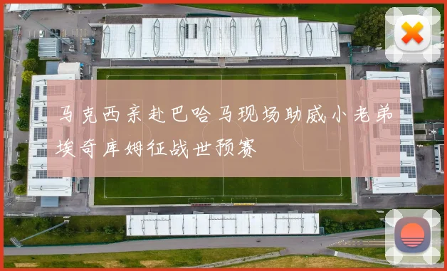 马克西亲赴巴哈马现场助威小老弟埃奇库姆征战世预赛