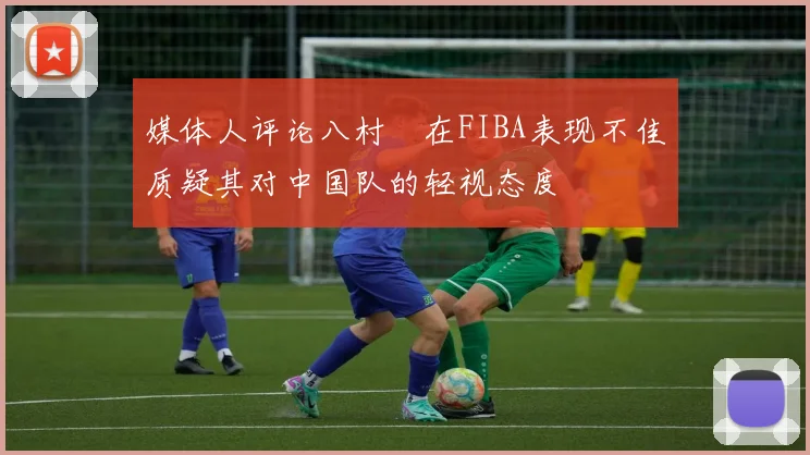 媒体人评论八村塁在FIBA表现不佳质疑其对中国队的轻视态度