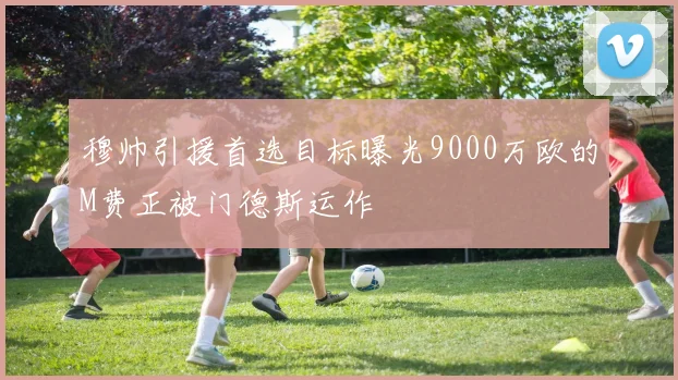 穆帅引援首选目标曝光9000万欧的M费正被门德斯运作