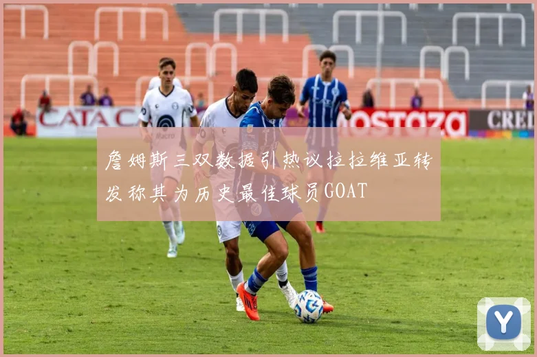 詹姆斯三双数据引热议拉拉维亚转发称其为历史最佳球员GOAT