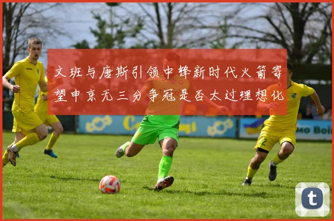 文班与唐斯引领中锋新时代火箭寄望申京无三分争冠是否太过理想化