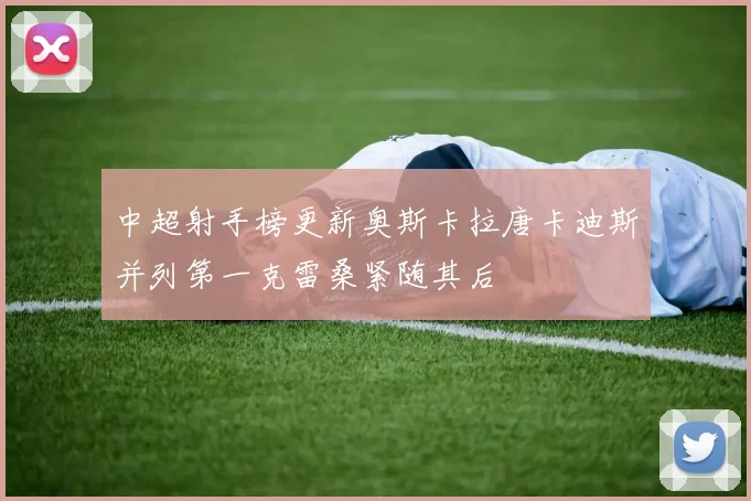 中超射手榜更新奥斯卡拉唐卡迪斯并列第一克雷桑紧随其后