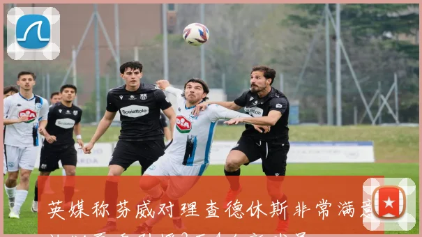 英媒称芬威对理查德休斯非常满意计划夏季引援3至4名新球员
