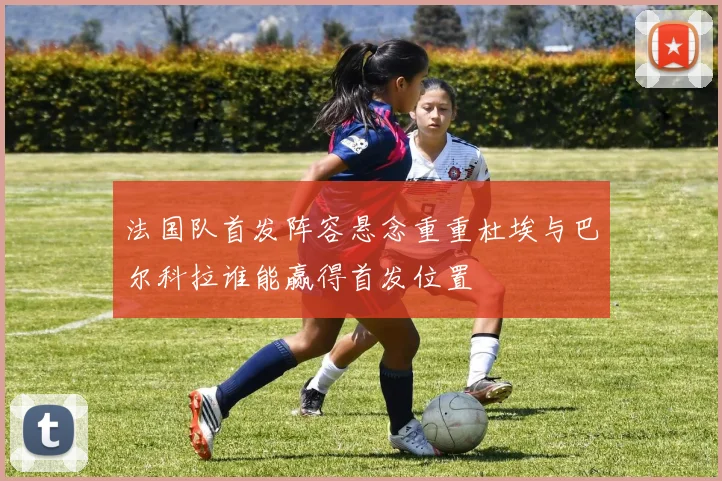 法国队首发阵容悬念重重杜埃与巴尔科拉谁能赢得首发位置