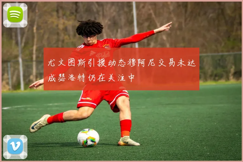 尤文图斯引援动态穆阿尼交易未达成瑟洛特仍在关注中